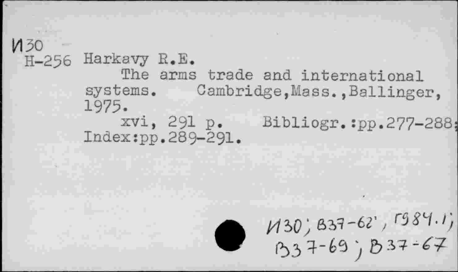 ﻿ИЗО
Н-256 Harkavy R.E.
The arms trade and international systems.	Cambridge,Mass..Ballinger,
1975.
xvi, 291 p. Bibliogr.:pp.277-288 Index:pp.289-291.
•	, r$84>i)
534-60) b 37-^7